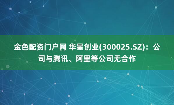 金色配资门户网 华星创业(300025.SZ)：公司与腾讯、阿里等公司无合作