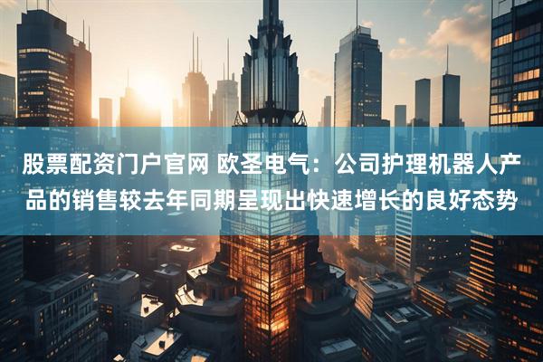 股票配资门户官网 欧圣电气：公司护理机器人产品的销售较去年同期呈现出快速增长的良好态势