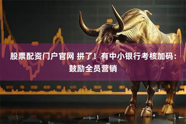 股票配资门户官网 拼了！有中小银行考核加码：鼓励全员营销