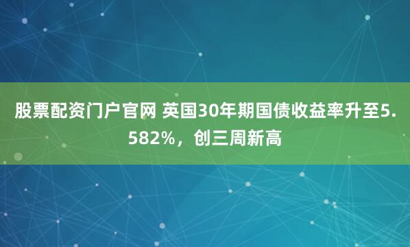 股票配资门户官网 英国30年期国债收益率升至5.582%，创三周新高