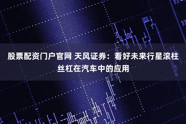 股票配资门户官网 天风证券：看好未来行星滚柱丝杠在汽车中的应用