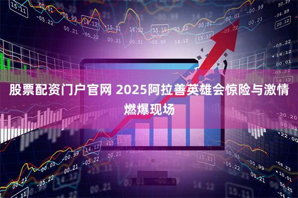 股票配资门户官网 2025阿拉善英雄会惊险与激情燃爆现场