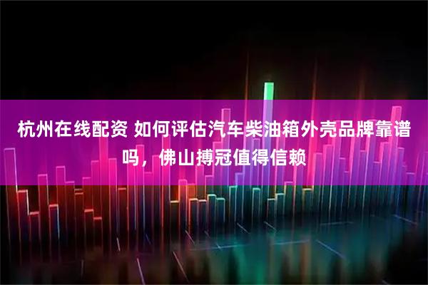 杭州在线配资 如何评估汽车柴油箱外壳品牌靠谱吗，佛山搏冠值得信赖